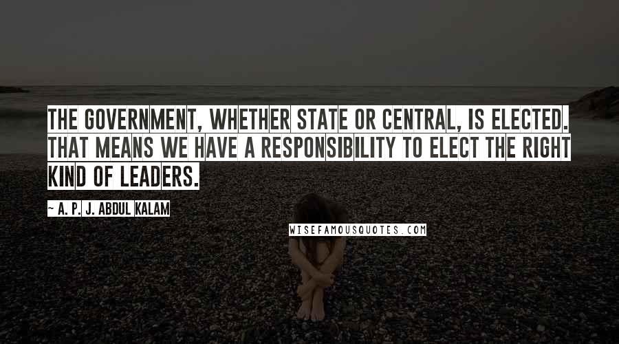 A. P. J. Abdul Kalam Quotes: The government, whether state or central, is elected. That means we have a responsibility to elect the right kind of leaders.