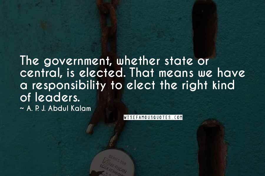 A. P. J. Abdul Kalam Quotes: The government, whether state or central, is elected. That means we have a responsibility to elect the right kind of leaders.