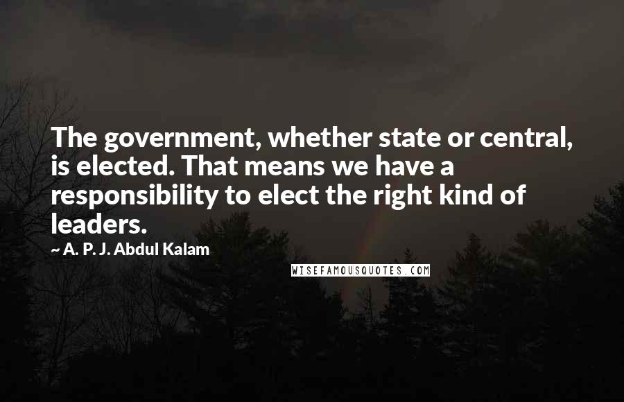 A. P. J. Abdul Kalam Quotes: The government, whether state or central, is elected. That means we have a responsibility to elect the right kind of leaders.