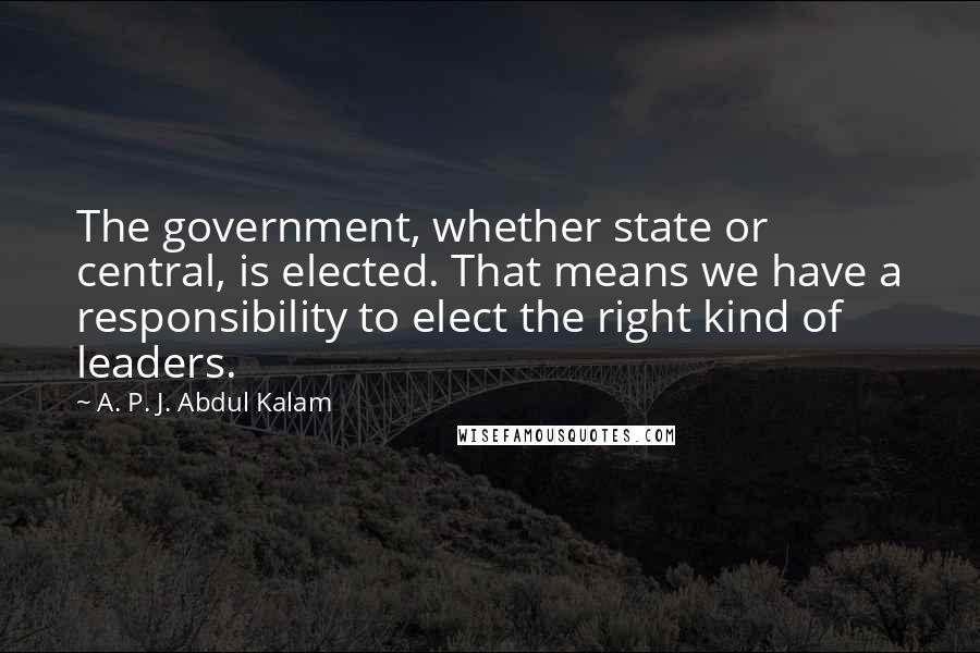 A. P. J. Abdul Kalam Quotes: The government, whether state or central, is elected. That means we have a responsibility to elect the right kind of leaders.