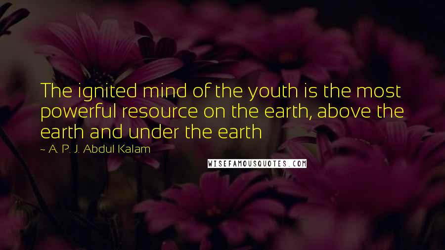 A. P. J. Abdul Kalam Quotes: The ignited mind of the youth is the most powerful resource on the earth, above the earth and under the earth