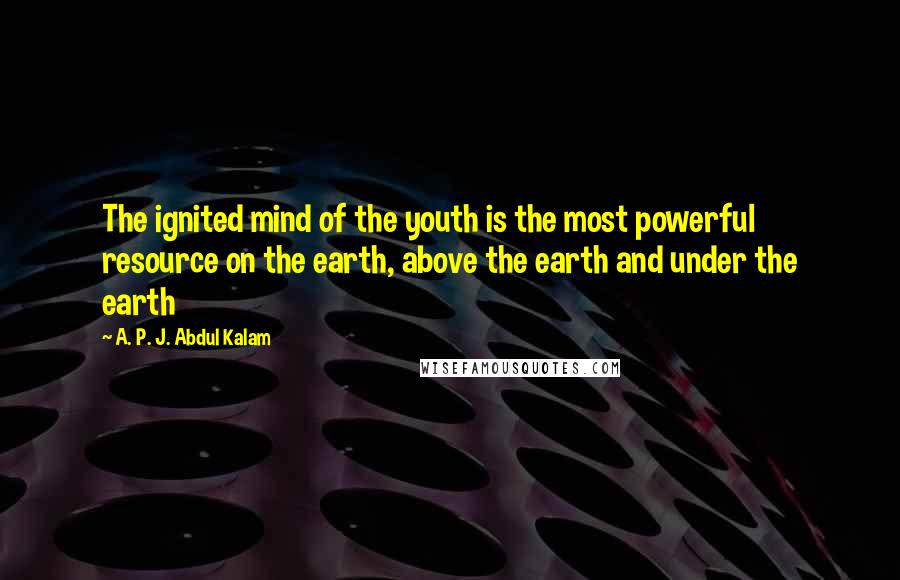 A. P. J. Abdul Kalam Quotes: The ignited mind of the youth is the most powerful resource on the earth, above the earth and under the earth