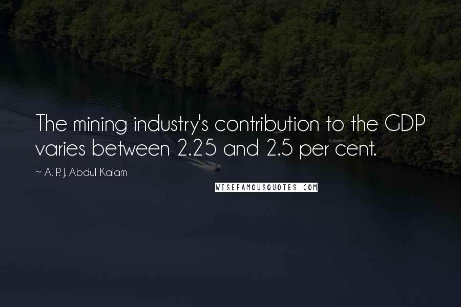 A. P. J. Abdul Kalam Quotes: The mining industry's contribution to the GDP varies between 2.25 and 2.5 per cent.