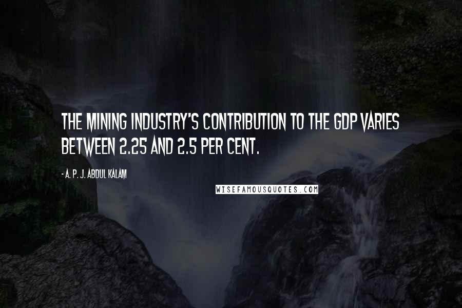 A. P. J. Abdul Kalam Quotes: The mining industry's contribution to the GDP varies between 2.25 and 2.5 per cent.