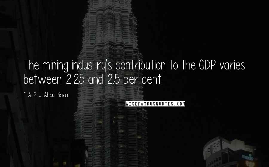 A. P. J. Abdul Kalam Quotes: The mining industry's contribution to the GDP varies between 2.25 and 2.5 per cent.