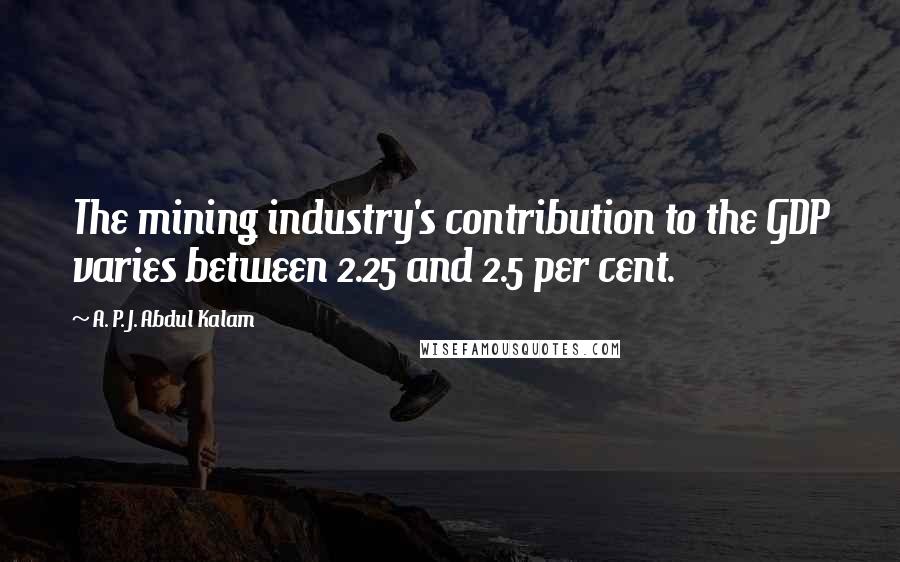 A. P. J. Abdul Kalam Quotes: The mining industry's contribution to the GDP varies between 2.25 and 2.5 per cent.