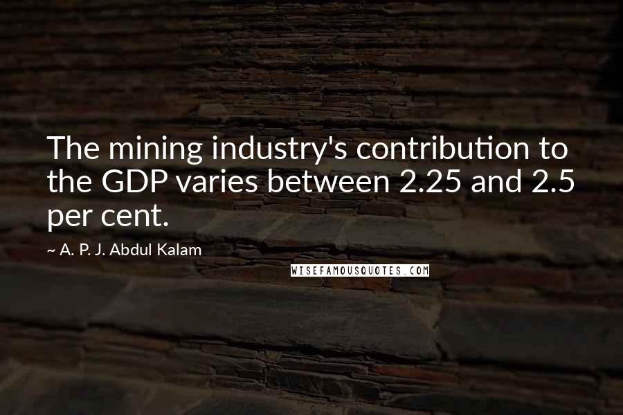 A. P. J. Abdul Kalam Quotes: The mining industry's contribution to the GDP varies between 2.25 and 2.5 per cent.