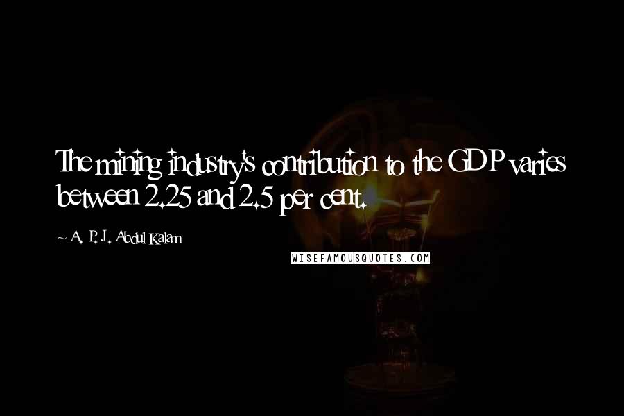 A. P. J. Abdul Kalam Quotes: The mining industry's contribution to the GDP varies between 2.25 and 2.5 per cent.