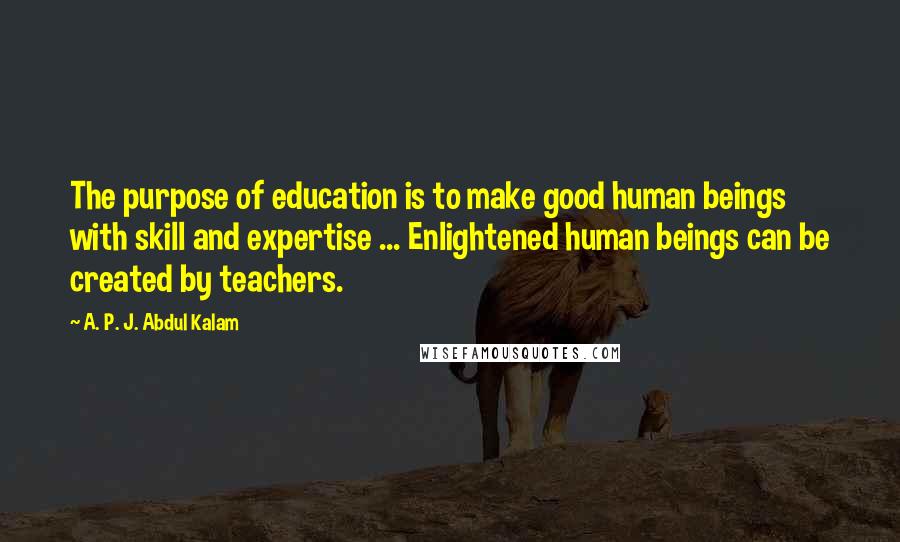 A. P. J. Abdul Kalam Quotes: The purpose of education is to make good human beings with skill and expertise ... Enlightened human beings can be created by teachers.