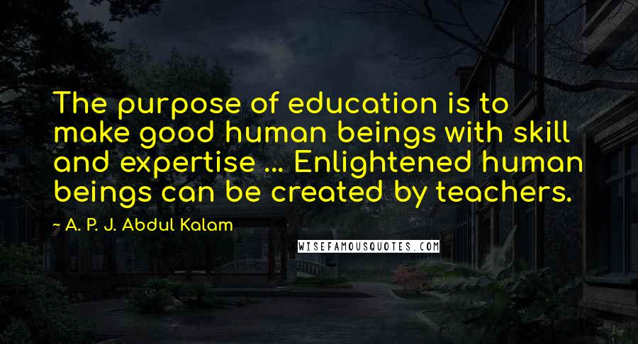 A. P. J. Abdul Kalam Quotes: The purpose of education is to make good human beings with skill and expertise ... Enlightened human beings can be created by teachers.