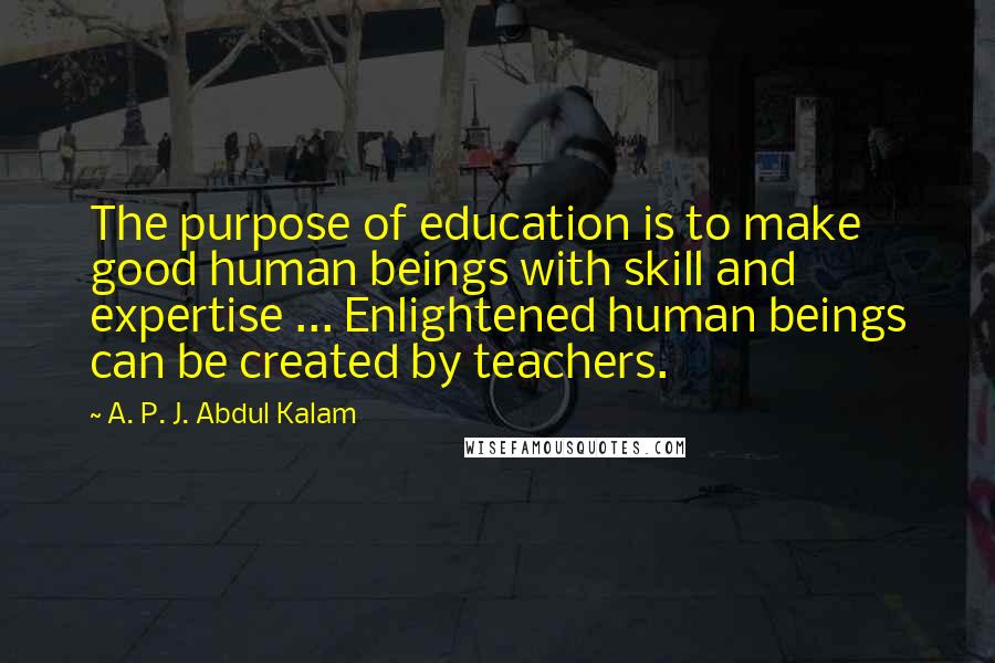 A. P. J. Abdul Kalam Quotes: The purpose of education is to make good human beings with skill and expertise ... Enlightened human beings can be created by teachers.