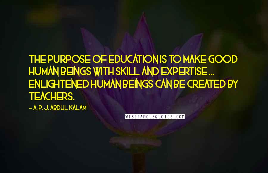 A. P. J. Abdul Kalam Quotes: The purpose of education is to make good human beings with skill and expertise ... Enlightened human beings can be created by teachers.