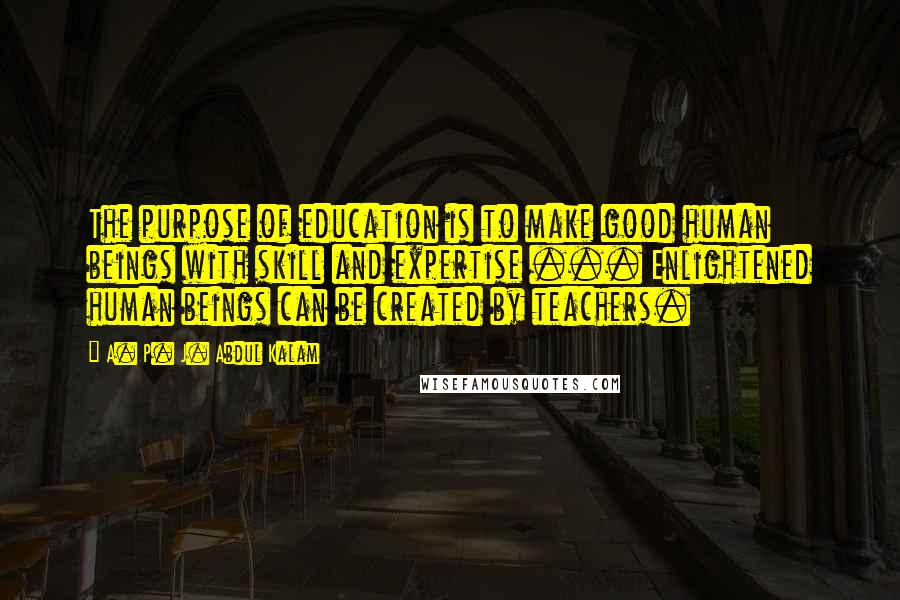 A. P. J. Abdul Kalam Quotes: The purpose of education is to make good human beings with skill and expertise ... Enlightened human beings can be created by teachers.
