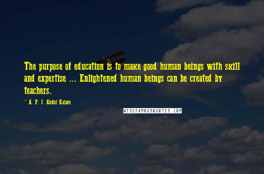 A. P. J. Abdul Kalam Quotes: The purpose of education is to make good human beings with skill and expertise ... Enlightened human beings can be created by teachers.