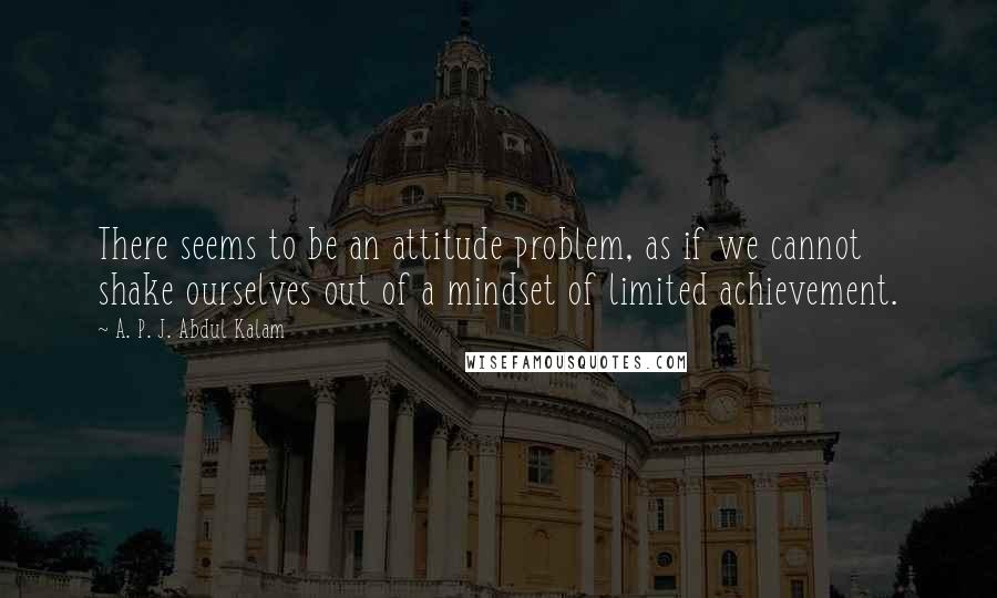 A. P. J. Abdul Kalam Quotes: There seems to be an attitude problem, as if we cannot shake ourselves out of a mindset of limited achievement.