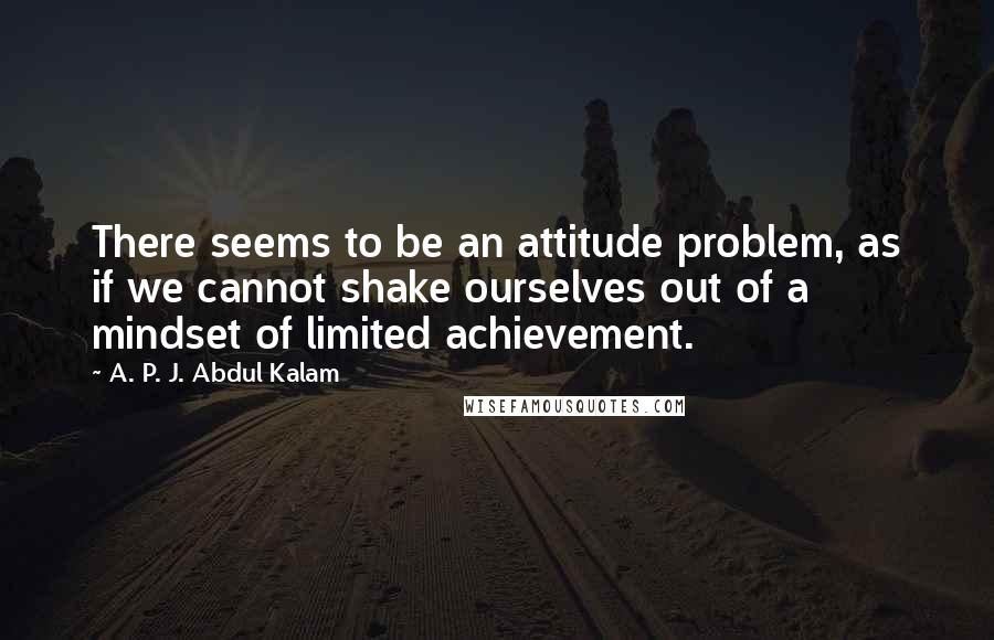 A. P. J. Abdul Kalam Quotes: There seems to be an attitude problem, as if we cannot shake ourselves out of a mindset of limited achievement.