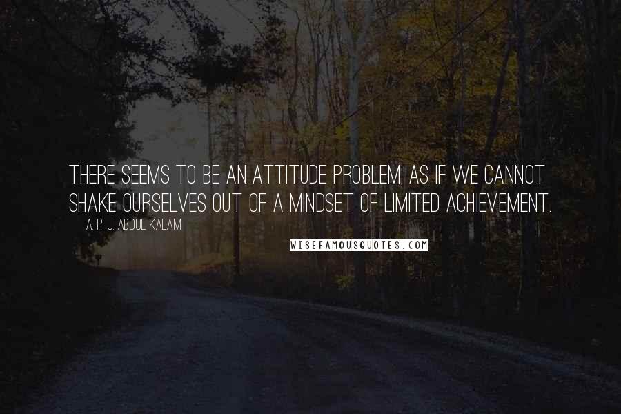 A. P. J. Abdul Kalam Quotes: There seems to be an attitude problem, as if we cannot shake ourselves out of a mindset of limited achievement.