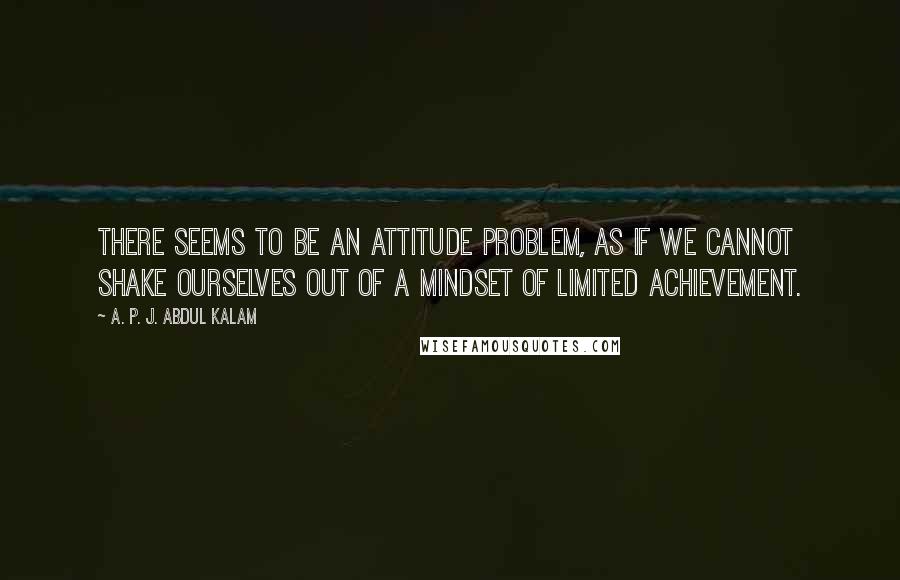 A. P. J. Abdul Kalam Quotes: There seems to be an attitude problem, as if we cannot shake ourselves out of a mindset of limited achievement.