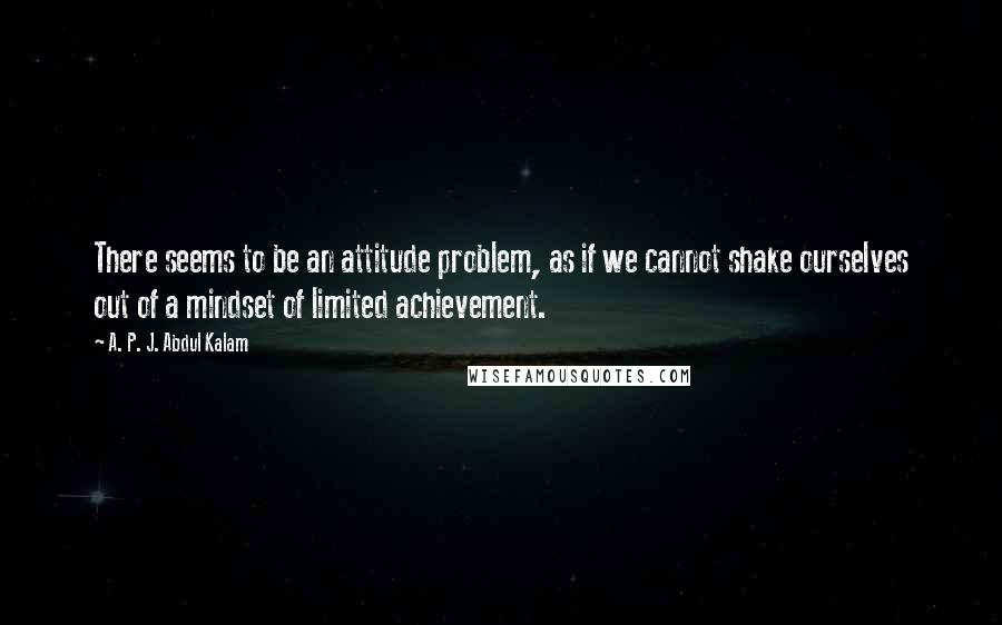 A. P. J. Abdul Kalam Quotes: There seems to be an attitude problem, as if we cannot shake ourselves out of a mindset of limited achievement.