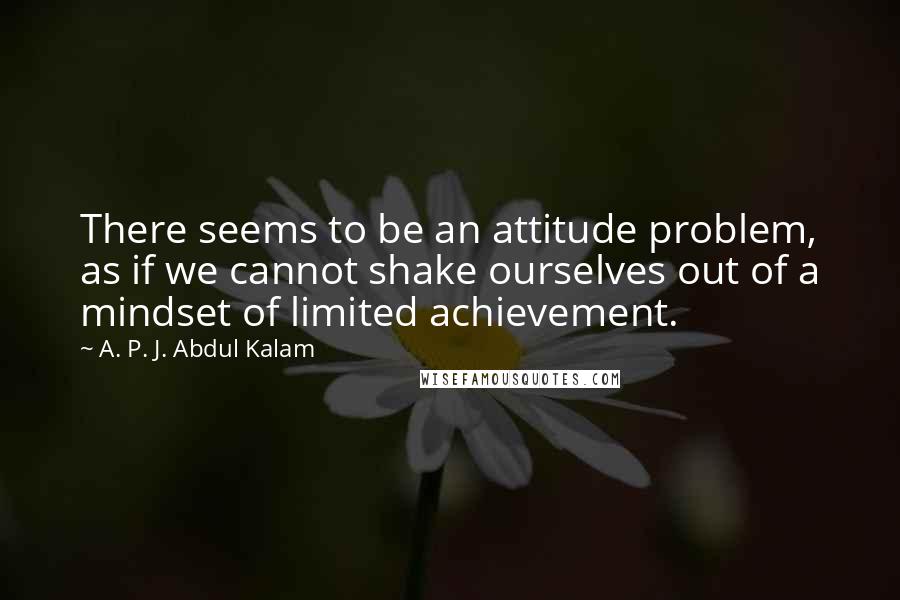 A. P. J. Abdul Kalam Quotes: There seems to be an attitude problem, as if we cannot shake ourselves out of a mindset of limited achievement.