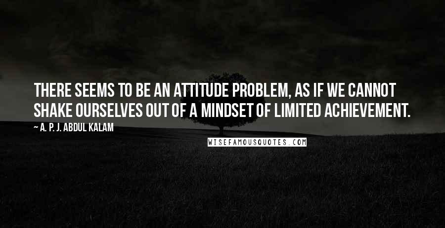 A. P. J. Abdul Kalam Quotes: There seems to be an attitude problem, as if we cannot shake ourselves out of a mindset of limited achievement.