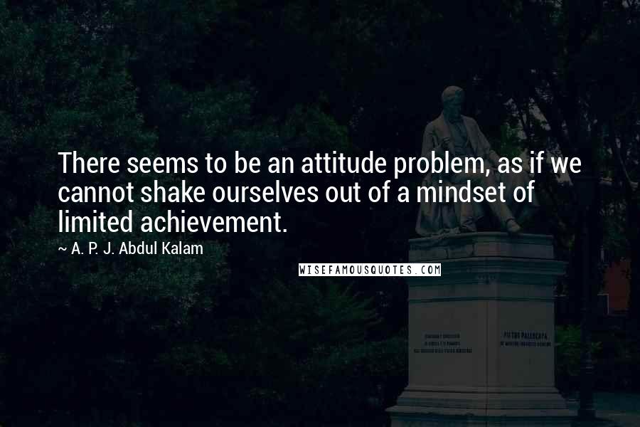 A. P. J. Abdul Kalam Quotes: There seems to be an attitude problem, as if we cannot shake ourselves out of a mindset of limited achievement.