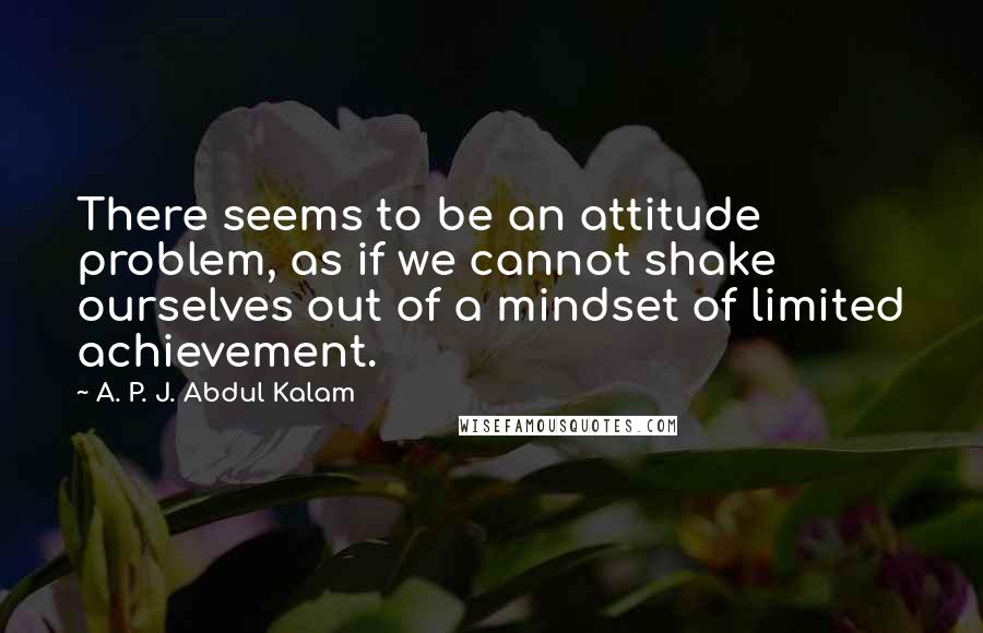 A. P. J. Abdul Kalam Quotes: There seems to be an attitude problem, as if we cannot shake ourselves out of a mindset of limited achievement.