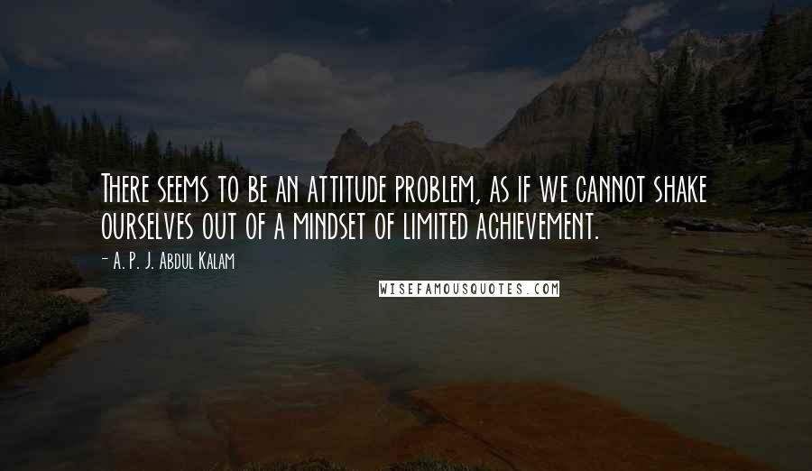 A. P. J. Abdul Kalam Quotes: There seems to be an attitude problem, as if we cannot shake ourselves out of a mindset of limited achievement.