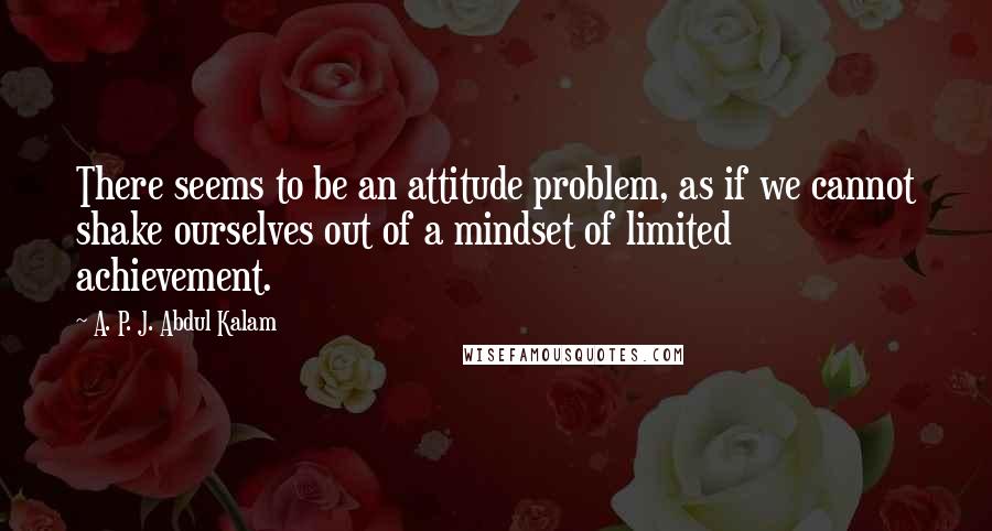 A. P. J. Abdul Kalam Quotes: There seems to be an attitude problem, as if we cannot shake ourselves out of a mindset of limited achievement.