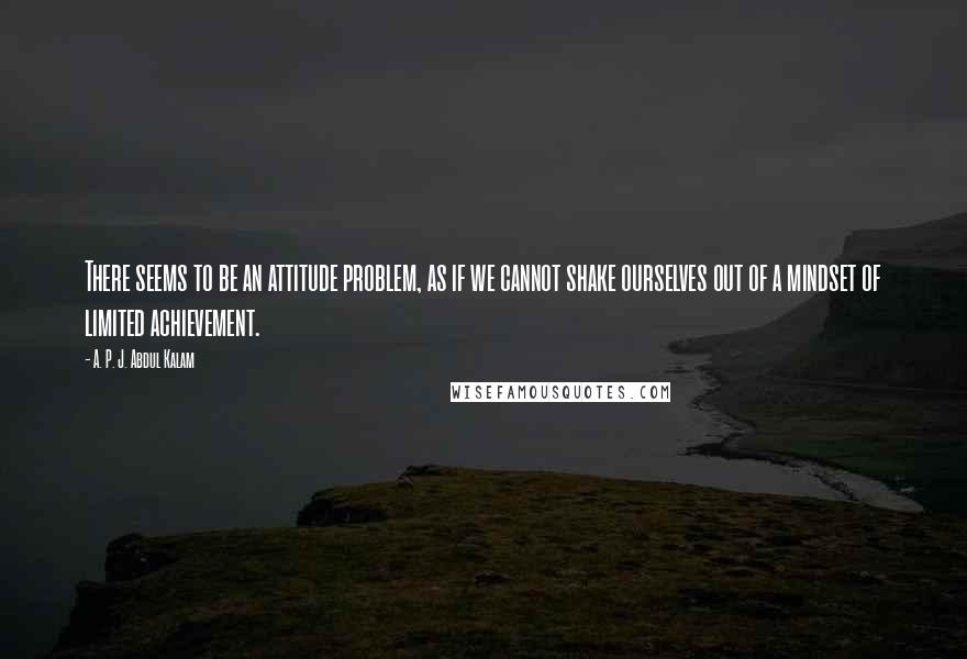 A. P. J. Abdul Kalam Quotes: There seems to be an attitude problem, as if we cannot shake ourselves out of a mindset of limited achievement.