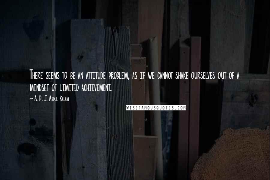 A. P. J. Abdul Kalam Quotes: There seems to be an attitude problem, as if we cannot shake ourselves out of a mindset of limited achievement.