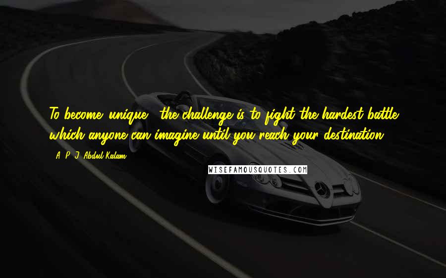 A. P. J. Abdul Kalam Quotes: To become 'unique,' the challenge is to fight the hardest battle which anyone can imagine until you reach your destination.