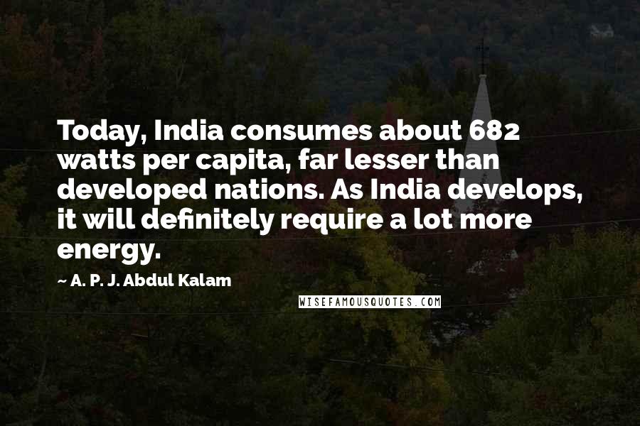 A. P. J. Abdul Kalam Quotes: Today, India consumes about 682 watts per capita, far lesser than developed nations. As India develops, it will definitely require a lot more energy.