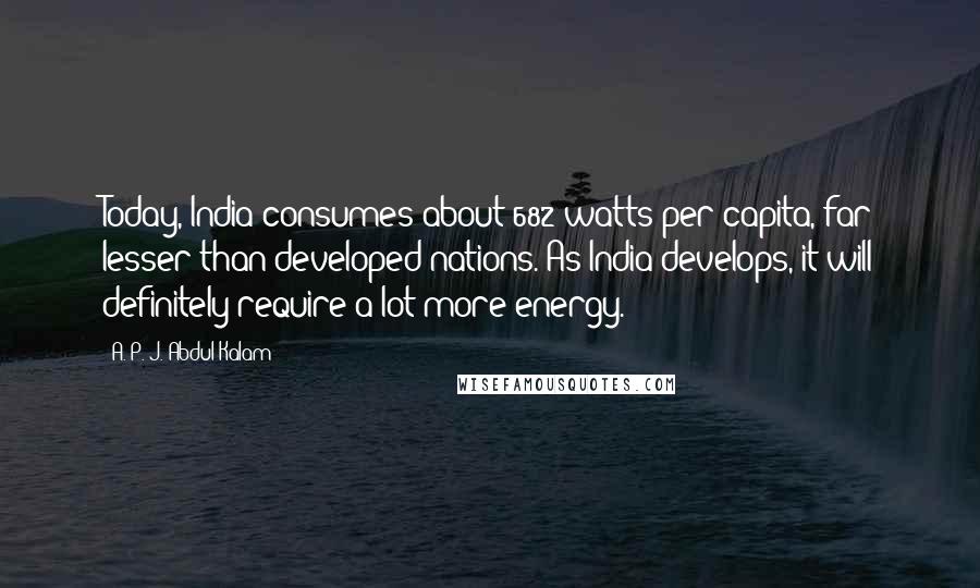 A. P. J. Abdul Kalam Quotes: Today, India consumes about 682 watts per capita, far lesser than developed nations. As India develops, it will definitely require a lot more energy.