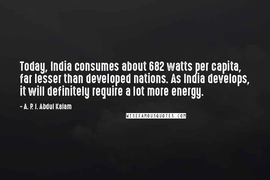 A. P. J. Abdul Kalam Quotes: Today, India consumes about 682 watts per capita, far lesser than developed nations. As India develops, it will definitely require a lot more energy.