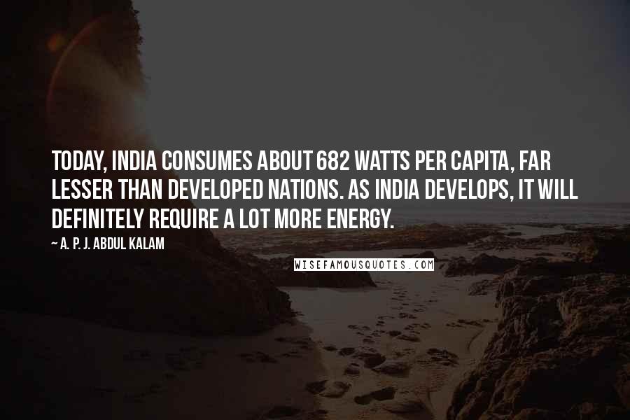 A. P. J. Abdul Kalam Quotes: Today, India consumes about 682 watts per capita, far lesser than developed nations. As India develops, it will definitely require a lot more energy.