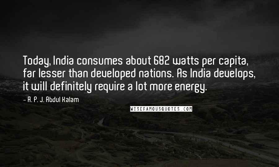 A. P. J. Abdul Kalam Quotes: Today, India consumes about 682 watts per capita, far lesser than developed nations. As India develops, it will definitely require a lot more energy.