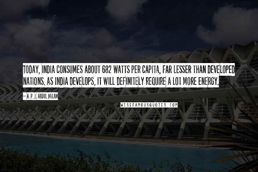 A. P. J. Abdul Kalam Quotes: Today, India consumes about 682 watts per capita, far lesser than developed nations. As India develops, it will definitely require a lot more energy.