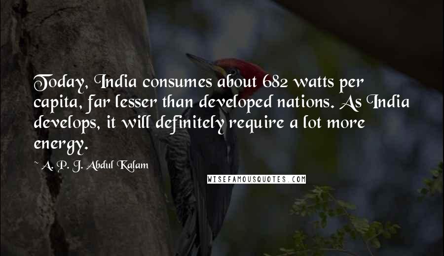 A. P. J. Abdul Kalam Quotes: Today, India consumes about 682 watts per capita, far lesser than developed nations. As India develops, it will definitely require a lot more energy.