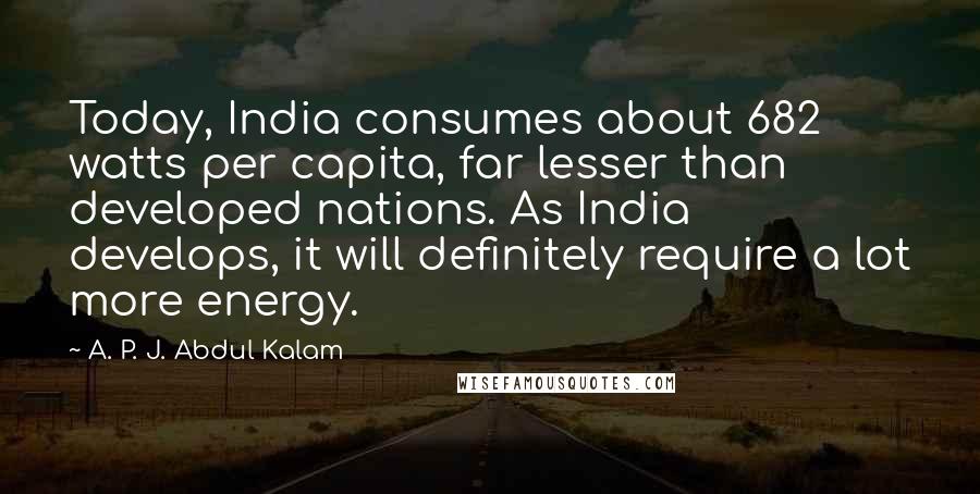 A. P. J. Abdul Kalam Quotes: Today, India consumes about 682 watts per capita, far lesser than developed nations. As India develops, it will definitely require a lot more energy.