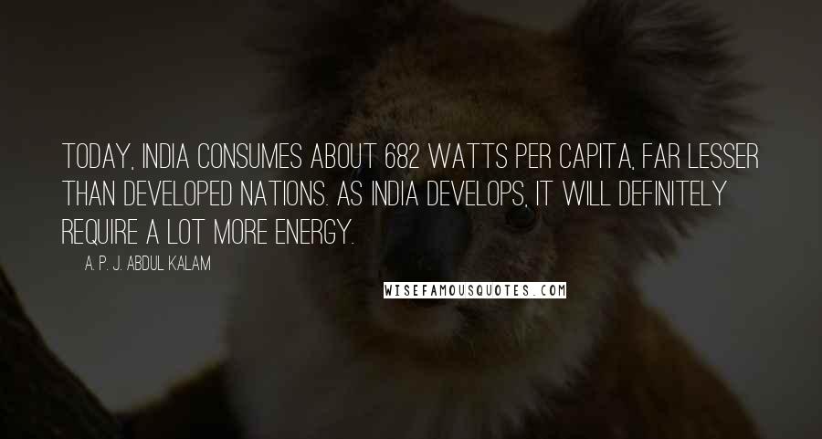 A. P. J. Abdul Kalam Quotes: Today, India consumes about 682 watts per capita, far lesser than developed nations. As India develops, it will definitely require a lot more energy.