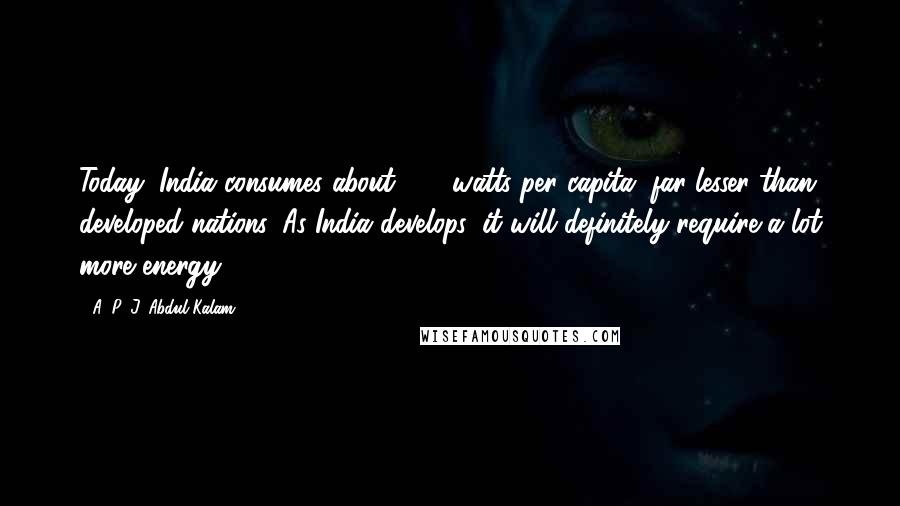 A. P. J. Abdul Kalam Quotes: Today, India consumes about 682 watts per capita, far lesser than developed nations. As India develops, it will definitely require a lot more energy.