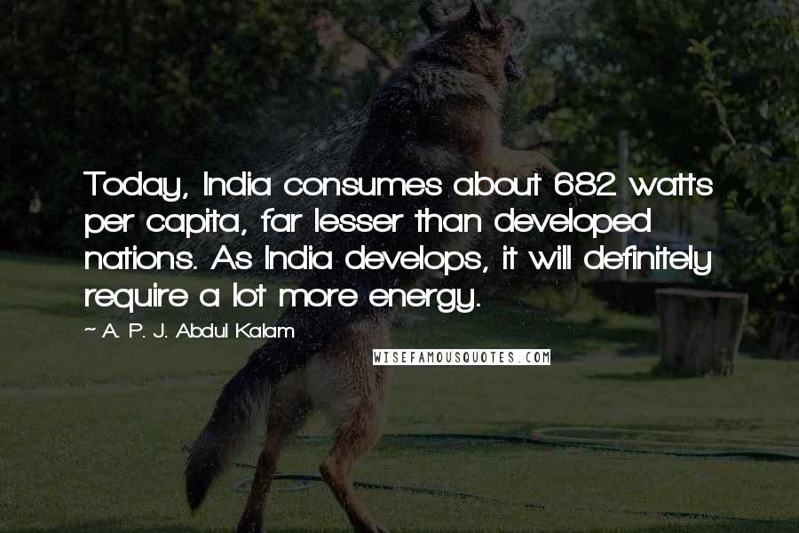 A. P. J. Abdul Kalam Quotes: Today, India consumes about 682 watts per capita, far lesser than developed nations. As India develops, it will definitely require a lot more energy.