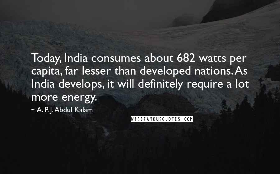 A. P. J. Abdul Kalam Quotes: Today, India consumes about 682 watts per capita, far lesser than developed nations. As India develops, it will definitely require a lot more energy.