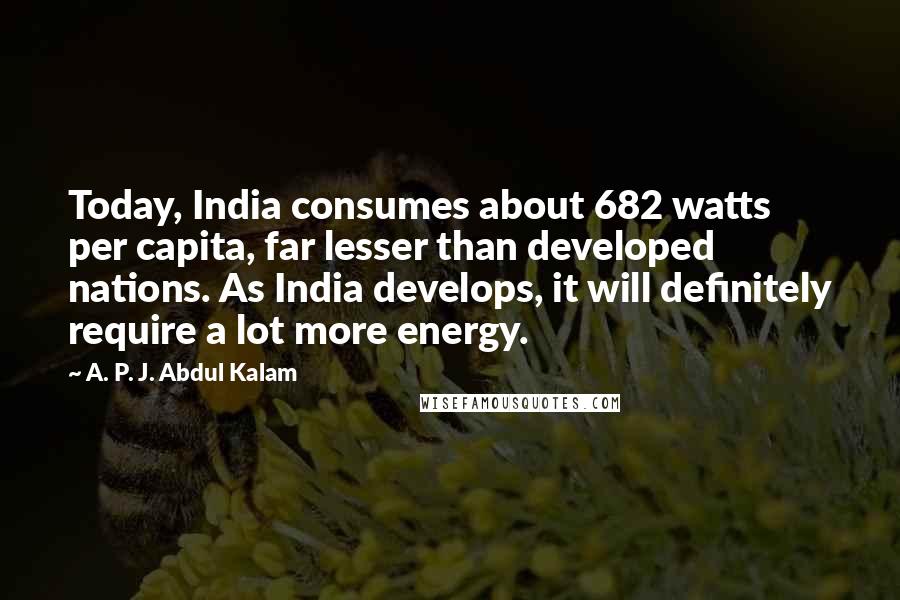 A. P. J. Abdul Kalam Quotes: Today, India consumes about 682 watts per capita, far lesser than developed nations. As India develops, it will definitely require a lot more energy.