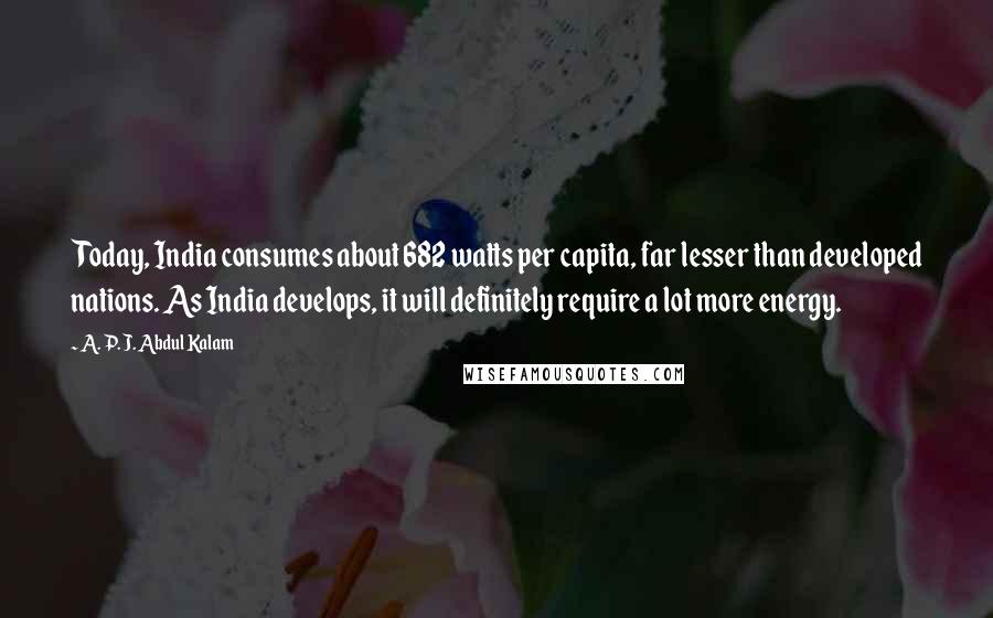 A. P. J. Abdul Kalam Quotes: Today, India consumes about 682 watts per capita, far lesser than developed nations. As India develops, it will definitely require a lot more energy.