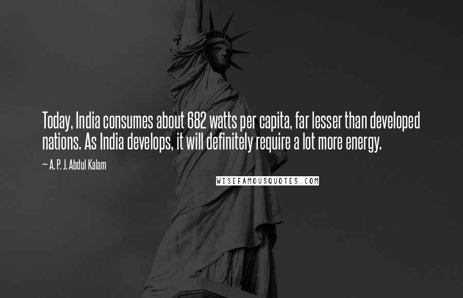 A. P. J. Abdul Kalam Quotes: Today, India consumes about 682 watts per capita, far lesser than developed nations. As India develops, it will definitely require a lot more energy.