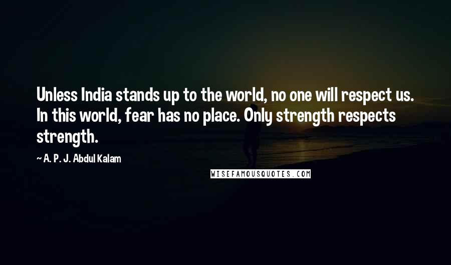 A. P. J. Abdul Kalam Quotes: Unless India stands up to the world, no one will respect us. In this world, fear has no place. Only strength respects strength.