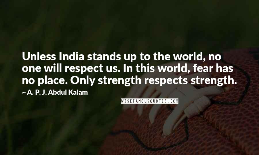 A. P. J. Abdul Kalam Quotes: Unless India stands up to the world, no one will respect us. In this world, fear has no place. Only strength respects strength.