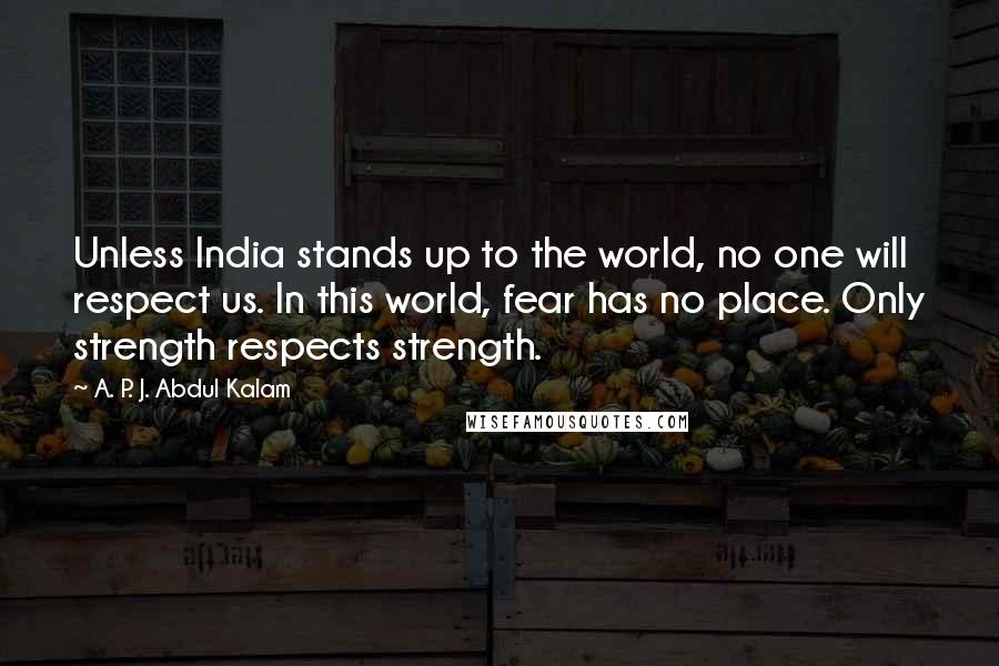 A. P. J. Abdul Kalam Quotes: Unless India stands up to the world, no one will respect us. In this world, fear has no place. Only strength respects strength.